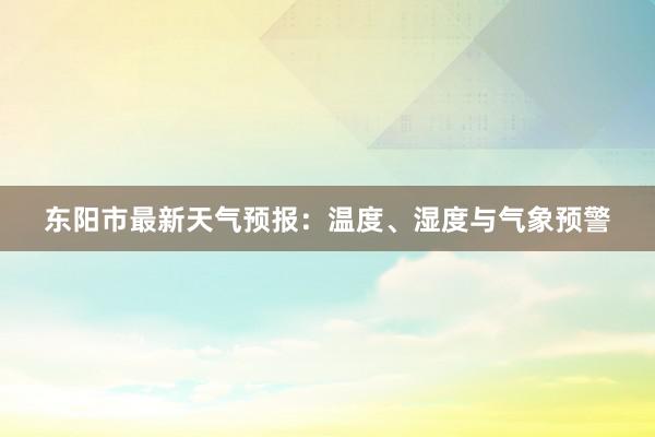 东阳市最新天气预报：温度、湿度与气象预警